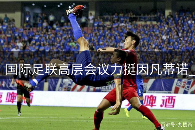 国际足联高层会议力挺因凡蒂诺 商业出售风波后主席职位稳如磐石