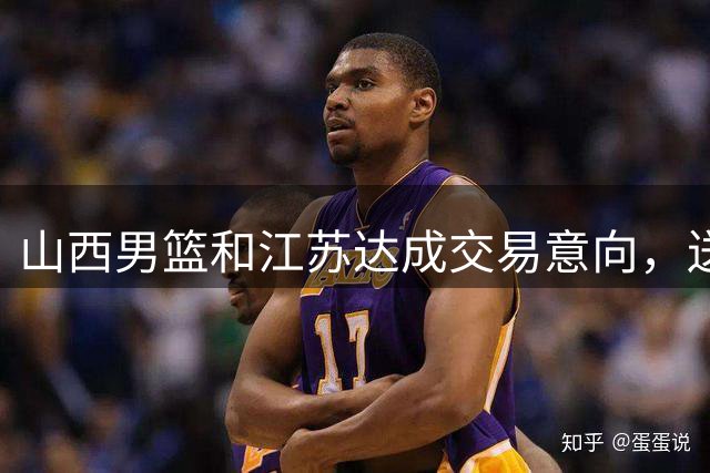 山西男篮和江苏达成交易意向，送走原帅腾出宝贵顶薪，下一步全力追逐胡金秋