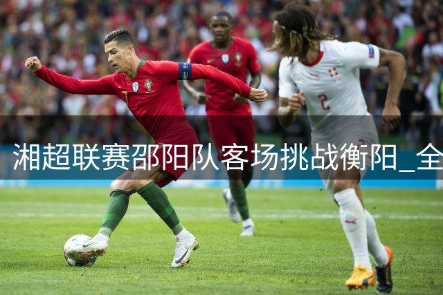湘超联赛邵阳队客场挑战衡阳 全新阵容能否斩获首胜？