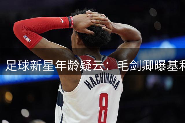 足球新星年龄疑云：毛剑卿曝基利安身份造假内幕